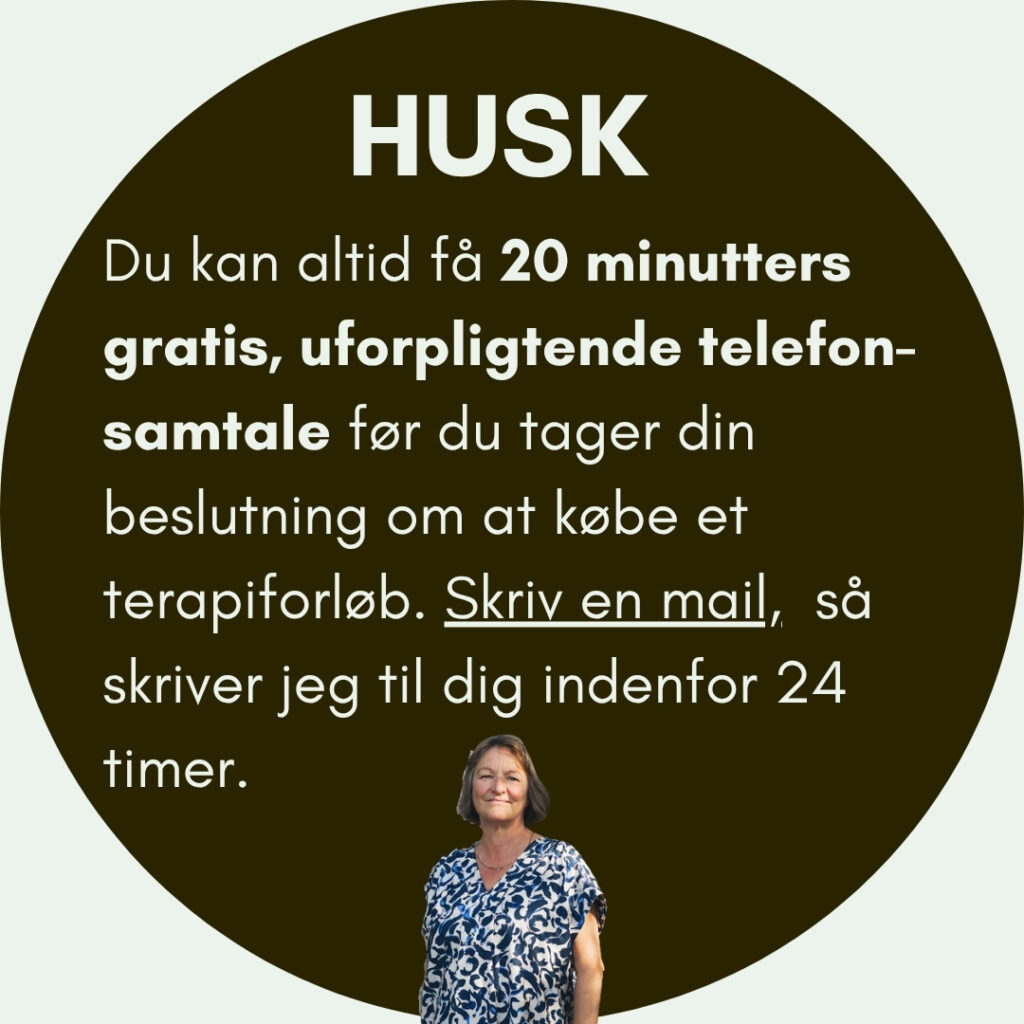 HUSK: Du kan altid få 20 minutters gratis, uforpligtende telefon-samtale før du tager din beslutning om at købe et terapiforløb. Skriv en mail, så skriver jeg til dig indenfor 24 timer.